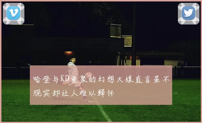 哈登与KD重聚的幻想火媒直言虽不现实却让人难以释怀