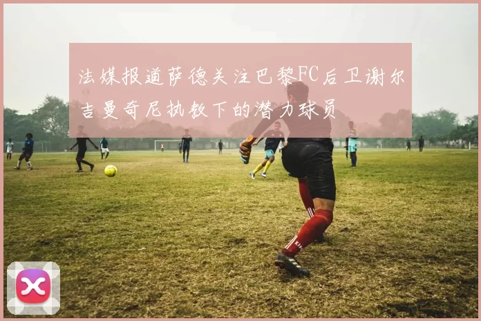 法媒报道萨德关注巴黎FC后卫谢尔吉曼奇尼执教下的潜力球员
