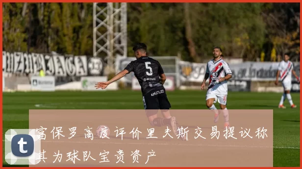 富保罗高度评价里夫斯交易提议称其为球队宝贵资产